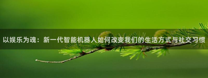 新航娱乐官网登录入口：以娱乐为魂：新一代智能机器人如何改变我们的生活方式与社交习惯