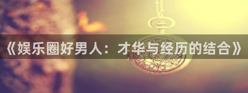 新航娱乐官网：《娱乐圈好男人：才华与经历的结合》